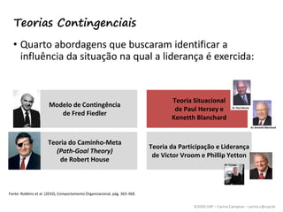 ©2020 USP – Carina Campese – carina.c@usp.br
• Quarto abordagens que buscaram identificar a
influência da situação na qual a liderança é exercida:
Fonte: Robbins et al. (2010), Comportamento Organizacional, pág. 363-368.
Modelo de Contingência
de Fred Fiedler
Teoria Situacional
de Paul Hersey e
Kenetth Blanchard
Teoria do Caminho-Meta
(Path-Goal Theory)
de Robert House
Teoria da Participação e Liderança
de Victor Vroom e Phillip Yetton
Teorias Contingenciais
 