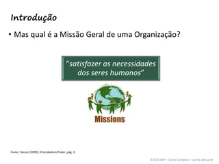 ©2020 USP – Carina Campese – carina.c@usp.br
Introdução
• Mas qual é a Missão Geral de uma Organização?
“satisfazer as necessidades
dos seres humanos”
Fonte: Falconi (2009), O Verdadeiro Poder, pág. 3.
 
