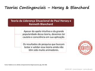 ©2020 USP – Carina Campese – carina.c@usp.br
Teorias Contingenciais – Hersey & Blanchard
Teoria da Liderança Situacional de Paul Hersey e
Kenneth Blanchard
Apesar do apelo intuitivo e da grande
popularidade dessa teoria, devemos ter
cautela e consciência em sua aplicação.
Os resultados de pesquisa que buscam
testar e validar essa teoria ainda não
têm sido muito animadores.
Fonte: Robbins et al. (2010), Comportamento Organizacional, pág. 363-368.
 