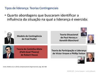 ©2020 USP – Carina Campese – carina.c@usp.br
• Quarto abordagens que buscaram identificar a
influência da situação na qual a liderança é exercida:
Tipos de liderança: Teorias Contingenciais
Fonte: Robbins et al. (2010), Comportamento Organizacional, pág. 363-368.
Modelo de Contingência
de Fred Fiedler
Teoria Situacional
de Paul Hersey e
Kenetth Blanchard
Teoria do Caminho-Meta
(Path-Goal Theory)
de Robert House
Teoria da Participação e Liderança
de Victor Vroom e Phillip Yetton
 