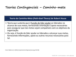 ©2020 USP – Carina Campese – carina.c@usp.br
Teorias Contingenciais – Caminho-meta
Teoria do Caminho-Meta (Path-Goal Theory) de Robert House
• Teoria que sustenta que é função do líder ajudar os liderados no
alcance de suas metas, fornecendo orientação e apoio necessários
para assegurar que tais metas sejam compatíveis com os objetivos da
organização.
• Ou seja, é função do líder ajudar os liderados a alcançar suas metas,
fornecendo informações, apoio ou outros recursos necessários para
tal.
Fonte: Robbins et al. (2010), Comportamento Organizacional, pág. 363-368.
 