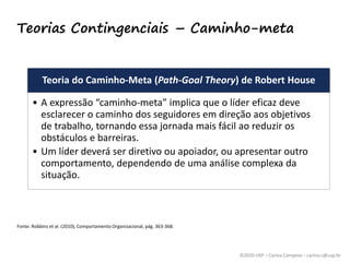 ©2020 USP – Carina Campese – carina.c@usp.br
Teorias Contingenciais – Caminho-meta
Teoria do Caminho-Meta (Path-Goal Theory) de Robert House
• A expressão “caminho-meta” implica que o líder eficaz deve
esclarecer o caminho dos seguidores em direção aos objetivos
de trabalho, tornando essa jornada mais fácil ao reduzir os
obstáculos e barreiras.
• Um líder deverá ser diretivo ou apoiador, ou apresentar outro
comportamento, dependendo de uma análise complexa da
situação.
Fonte: Robbins et al. (2010), Comportamento Organizacional, pág. 363-368.
 
