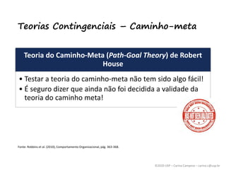 ©2020 USP – Carina Campese – carina.c@usp.br
Teorias Contingenciais – Caminho-meta
Teoria do Caminho-Meta (Path-Goal Theory) de Robert
House
• Testar a teoria do caminho-meta não tem sido algo fácil!
• É seguro dizer que ainda não foi decidida a validade da
teoria do caminho meta!
Fonte: Robbins et al. (2010), Comportamento Organizacional, pág. 363-368.
 