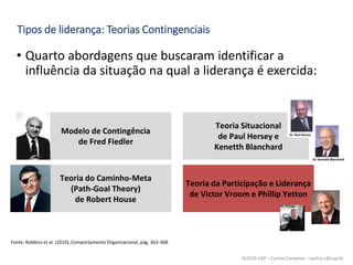 ©2020 USP – Carina Campese – carina.c@usp.br
• Quarto abordagens que buscaram identificar a
influência da situação na qual a liderança é exercida:
Tipos de liderança: Teorias Contingenciais
Fonte: Robbins et al. (2010), Comportamento Organizacional, pág. 363-368.
Modelo de Contingência
de Fred Fiedler
Teoria Situacional
de Paul Hersey e
Kenetth Blanchard
Teoria do Caminho-Meta
(Path-Goal Theory)
de Robert House
Teoria da Participação e Liderança
de Victor Vroom e Phillip Yetton
 