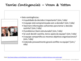 ©2020 USP – Carina Campese – carina.c@usp.br
Teorias Contingenciais – Vroon & Yetton
• Sete contingências:
• A qualidade da decisão é importante? (sim / não)
• A equipe está compromissada com a decisão? (sim / não)
• Você tem informações suficientes para tomar a decisão
sozinho? (sim / não)
• O problema é bem estruturado? (sim / não)
• Se você decidir sozinho, terá o apoio da equipe? (sim / não)
• A equipe compartilha os mesmos objetivos organizacionais?
(sim / não)
• A decisão provavelmente gerará conflito na equipe? (sim /
não)
Fonte: http://www.luisfigaro.com/techblog/proj_mgmt/tomada-de-decisoes-o-modelo-de-decisoes-vroom-yetton-jago/
 