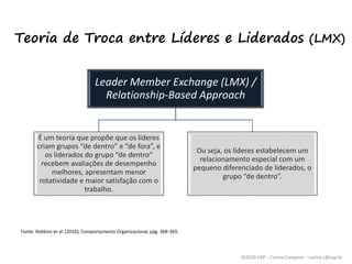 ©2020 USP – Carina Campese – carina.c@usp.br
Teoria de Troca entre Líderes e Liderados (LMX)
Leader Member Exchange (LMX) /
Relationship-Based Approach
É um teoria que propõe que os líderes
criam grupos “de dentro” e “de fora”, e
os liderados do grupo “de dentro”
recebem avaliações de desempenho
melhores, apresentam menor
rotatividade e maior satisfação com o
trabalho.
Ou seja, os líderes estabelecem um
relacionamento especial com um
pequeno diferenciado de liderados, o
grupo “de dentro”.
Fonte: Robbins et al. (2010), Comportamento Organizacional, pág. 368-369.
 