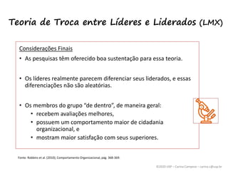 ©2020 USP – Carina Campese – carina.c@usp.br
Considerações Finais
• As pesquisas têm oferecido boa sustentação para essa teoria.
• Os líderes realmente parecem diferenciar seus liderados, e essas
diferenciações não são aleatórias.
• Os membros do grupo “de dentro”, de maneira geral:
• recebem avaliações melhores,
• possuem um comportamento maior de cidadania
organizacional, e
• mostram maior satisfação com seus superiores.
Fonte: Robbins et al. (2010), Comportamento Organizacional, pág. 368-369.
Teoria de Troca entre Líderes e Liderados (LMX)
 