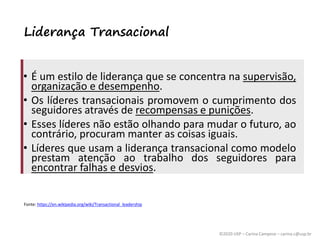 ©2020 USP – Carina Campese – carina.c@usp.br
Liderança Transacional
• É um estilo de liderança que se concentra na supervisão,
organização e desempenho.
• Os líderes transacionais promovem o cumprimento dos
seguidores através de recompensas e punições.
• Esses líderes não estão olhando para mudar o futuro, ao
contrário, procuram manter as coisas iguais.
• Líderes que usam a liderança transacional como modelo
prestam atenção ao trabalho dos seguidores para
encontrar falhas e desvios.
Fonte: https://en.wikipedia.org/wiki/Transactional_leadership
 