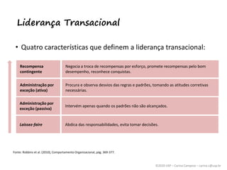 ©2020 USP – Carina Campese – carina.c@usp.br
Liderança Transacional
• Quatro características que definem a liderança transacional:
Fonte: Robbins et al. (2010), Comportamento Organizacional, pág. 369-377.
Recompensa
contingente
Administração por
exceção (ativa)
Administração por
exceção (passiva)
Laissez-faire
Recompensa
contingente
Negocia a troca de recompensas por esforço, promete recompensas pelo bom
desempenho, reconhece conquistas.
Administração por
exceção (ativa)
Procura e observa desvios das regras e padrões, tomando as atitudes corretivas
necessárias.
Administração por
exceção (passiva)
Intervém apenas quando os padrões não são alcançados.
Laissez-faire Abdica das responsabilidades, evita tomar decisões.
 