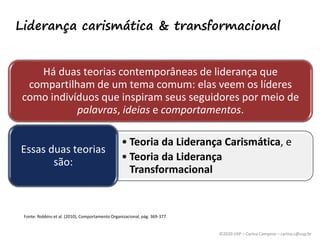©2020 USP – Carina Campese – carina.c@usp.br
Liderança carismática & transformacional
Fonte: Robbins et al. (2010), Comportamento Organizacional, pág. 369-377.
Há duas teorias contemporâneas de liderança que
compartilham de um tema comum: elas veem os líderes
como indivíduos que inspiram seus seguidores por meio de
palavras, ideias e comportamentos.
• Teoria da Liderança Carismática, e
• Teoria da Liderança
Transformacional
Essas duas teorias
são:
 