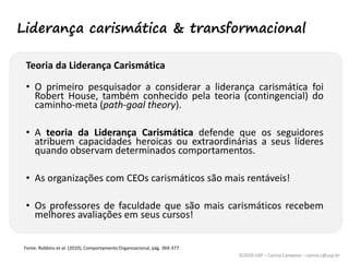 ©2020 USP – Carina Campese – carina.c@usp.br
Teoria da Liderança Carismática
• O primeiro pesquisador a considerar a liderança carismática foi
Robert House, também conhecido pela teoria (contingencial) do
caminho-meta (path-goal theory).
• A teoria da Liderança Carismática defende que os seguidores
atribuem capacidades heroicas ou extraordinárias a seus líderes
quando observam determinados comportamentos.
• As organizações com CEOs carismáticos são mais rentáveis!
• Os professores de faculdade que são mais carismáticos recebem
melhores avaliações em seus cursos!
Fonte: Robbins et al. (2010), Comportamento Organizacional, pág. 369-377.
Liderança carismática & transformacional
 