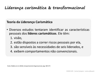©2020 USP – Carina Campese – carina.c@usp.br
Teoria da Liderança Carismática
• Diversos estudos tentaram identificar as características
pessoais dos líderes carismáticos. Ele têm:
1. visão,
2. estão dispostos a correr riscos pessoais por ela,
3. são sensíveis às necessidades de seis liderados, e
4. exibem comportamentos não convencionais.
Fonte: Robbins et al. (2010), Comportamento Organizacional, pág. 369-377.
Liderança carismática & transformacional
 