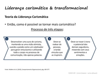©2020 USP – Carina Campese – carina.c@usp.br
Teoria da Liderança Carismática
• Então, como é possível se tornar mais carismático?
Processo de três etapas:
Fonte: Robbins et al. (2010), Comportamento Organizacional, pág. 369-377.
Desenvolver uma aura de carisma,
mantendo-se uma visão otimista,
usando a paixão como um catalisador
para gerar entusiasmo e utilizando
todo o corpo no processo de
comunicação, não apenas palavras.
Deve-se
rodear de
pessoas,
criando
vínculos que
as inspirem.
Deve-se trazer à tona
o potencial dos
demais seguidores,
mexendo com seus
sentimentos e
emoções.
1 2 3
Liderança carismática & transformacional
 