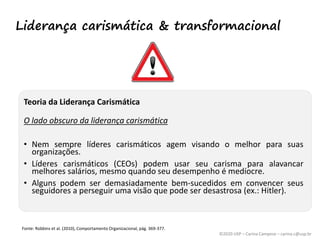 ©2020 USP – Carina Campese – carina.c@usp.br
Teoria da Liderança Carismática
O lado obscuro da liderança carismática
• Nem sempre líderes carismáticos agem visando o melhor para suas
organizações.
• Líderes carismáticos (CEOs) podem usar seu carisma para alavancar
melhores salários, mesmo quando seu desempenho é medíocre.
• Alguns podem ser demasiadamente bem-sucedidos em convencer seus
seguidores a perseguir uma visão que pode ser desastrosa (ex.: Hitler).
Fonte: Robbins et al. (2010), Comportamento Organizacional, pág. 369-377.
Liderança carismática & transformacional
 
