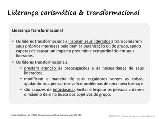 ©2020 USP – Carina Campese – carina.c@usp.br
Liderança Transformacional
• Os líderes transformacionais inspiram seus liderados a transcenderem
seus próprios interesses pelo bem da organização ou do grupo, sendo
capazes de causar um impacto profundo e extraordinário em seus
liderados.
• Os líderes transformacionais:
• prestam atenção às preocupações e às necessidades de seus
liderados;
• modificam a maneira de seus seguidores verem as coisas,
ajudando-os a pensar nos velhos problemas de uma nova forma; e
• são capazes de entusiasmar, incitar e inspirar as pessoas a darem
o máximo de si na busca dos objetivos do grupo.
Fonte: Robbins et al. (2010), Comportamento Organizacional, pág. 369-377.
Liderança carismática & transformacional
 