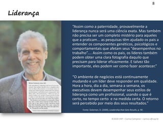 ©2020 USP – Carina Campese – carina.c@usp.br
Liderança
“Assim como a paternidade, provavelmente a
liderança nunca será uma ciência exata. Mas também
não precisa ser um completo mistério para aqueles
que a praticam... as pesquisas têm ajudado os pais a
entender os componentes genéticos, psicológicos e
comportamentais que afetam seus “desempenhos no
trabalho”.... Assim como os pais, os líderes também
podem obter uma clara fotografia daquilo que
precisam para liderar eficazmente. E talvez tão
importante, eles podem ver como fazer acontecer.”
“O ambiente de negócios está continuamente
mudando e um líder deve responder em qualidade.
Hora a hora, dia a dia, semana a semana, os
executivos devem desempenhar seus estilos de
liderança como um profissional, usando o que é
certo, no tempo certo e na medida certa. O retorno
será percebido por meio dos seus resultados.”
8
Fonte: Goleman, D. (2000), Leadership that Gets Results, p. 90.
 