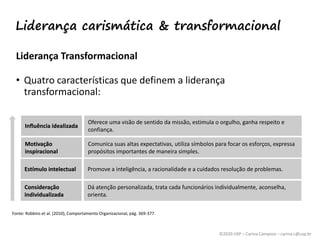 ©2020 USP – Carina Campese – carina.c@usp.br
Influência idealizada
Motivação
inspiracional
Estímulo intelectual
Consideração
individualizada
Liderança Transformacional
• Quatro características que definem a liderança
transformacional:
Fonte: Robbins et al. (2010), Comportamento Organizacional, pág. 369-377.
Influência idealizada
Oferece uma visão de sentido da missão, estimula o orgulho, ganha respeito e
confiança.
Motivação
inspiracional
Comunica suas altas expectativas, utiliza símbolos para focar os esforços, expressa
propósitos importantes de maneira simples.
Estímulo intelectual Promove a inteligência, a racionalidade e a cuidados resolução de problemas.
Consideração
individualizada
Dá atenção personalizada, trata cada funcionários individualmente, aconselha,
orienta.
Liderança carismática & transformacional
 