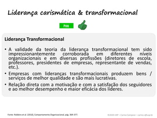 ©2020 USP – Carina Campese – carina.c@usp.br
Liderança Transformacional
• A validade da teoria da liderança transformacional tem sido
impressionantemente corroborada em diferentes níveis
organizacionais e em diversas profissões (diretores de escola,
professores, presidentes de empresas, representante de vendas,
etc.).
• Empresas com lideranças transformacionais produzem bens /
serviços de melhor qualidade e são mais lucrativas.
• Relação direta com a motivação e com a satisfação dos seguidores
e ao melhor desempenho e maior eficácia dos líderes.
Fonte: Robbins et al. (2010), Comportamento Organizacional, pág. 369-377.
Liderança carismática & transformacional
 