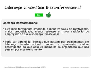 ©2020 USP – Carina Campese – carina.c@usp.br
Liderança Transformacional
• Está mais fortemente associada a menores taxas de rotatividade,
maior produtividade, menor estresse e maior satisfação do
empregado do que a liderança transacional.
• Pode ser aprendida! Pessoas que passam por treinamentos em
liderança transformacional tendem a apresentar melhor
desempenho do que aqueles membros da organização que não
passam por esse treinamento.
Fonte: Robbins et al. (2010), Comportamento Organizacional, pág. 369-377.
Liderança carismática & transformacional
 