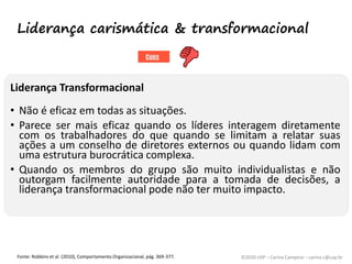 ©2020 USP – Carina Campese – carina.c@usp.br
Liderança Transformacional
• Não é eficaz em todas as situações.
• Parece ser mais eficaz quando os líderes interagem diretamente
com os trabalhadores do que quando se limitam a relatar suas
ações a um conselho de diretores externos ou quando lidam com
uma estrutura burocrática complexa.
• Quando os membros do grupo são muito individualistas e não
outorgam facilmente autoridade para a tomada de decisões, a
liderança transformacional pode não ter muito impacto.
Fonte: Robbins et al. (2010), Comportamento Organizacional, pág. 369-377.
Liderança carismática & transformacional
 