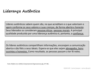 ©2020 USP – Carina Campese – carina.c@usp.br
Fonte: Robbins et al. (2010), Comportamento Organizacional, pág. 377-381.
Líderes autênticos sabem quem são, no que acreditam e o que valorizam e
agem conforme os seus valores e suas crenças, de forma aberta e honesta.
Seus liderados os consideram pessoas éticas, pessoas morais. A principal
qualidade produzida por uma liderança autêntica é, portanto, a confiança;
Os líderes autênticos compartilham informações, encorajam a comunicação
aberta e são fiéis a seus ideais. Espera-se que eles sejam abnegados, bons
ouvintes e honestos. Como resultado, as pessoas passam a ter fé neles.
Liderança Autêntica
 