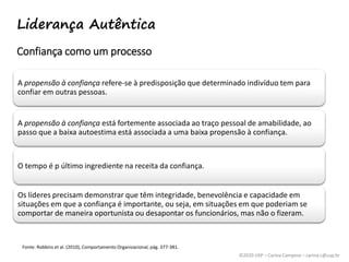 ©2020 USP – Carina Campese – carina.c@usp.br
A propensão à confiança refere-se à predisposição que determinado indivíduo tem para
confiar em outras pessoas.
A propensão à confiança está fortemente associada ao traço pessoal de amabilidade, ao
passo que a baixa autoestima está associada a uma baixa propensão à confiança.
O tempo é p último ingrediente na receita da confiança.
Os líderes precisam demonstrar que têm integridade, benevolência e capacidade em
situações em que a confiança é importante, ou seja, em situações em que poderiam se
comportar de maneira oportunista ou desapontar os funcionários, mas não o fizeram.
Fonte: Robbins et al. (2010), Comportamento Organizacional, pág. 377-381.
Confiança como um processo
Liderança Autêntica
 