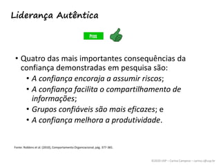 ©2020 USP – Carina Campese – carina.c@usp.br
• Quatro das mais importantes consequências da
confiança demonstradas em pesquisa são:
• A confiança encoraja a assumir riscos;
• A confiança facilita o compartilhamento de
informações;
• Grupos confiáveis são mais eficazes; e
• A confiança melhora a produtividade.
Fonte: Robbins et al. (2010), Comportamento Organizacional, pág. 377-381.
Liderança Autêntica
 