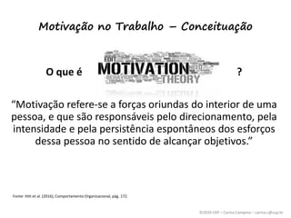©2020 USP – Carina Campese – carina.c@usp.br
Motivação no Trabalho – Conceituação
O que é ?
“Motivação refere-se a forças oriundas do interior de uma
pessoa, e que são responsáveis pelo direcionamento, pela
intensidade e pela persistência espontâneos dos esforços
dessa pessoa no sentido de alcançar objetivos.”
Fonte: Hitt et al. (2016), Comportamento Organizacional, pág. 172.
 