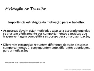 ©2020 USP – Carina Campese – carina.c@usp.br
Importância estratégica da motivação para o trabalho:
• As pessoas devem estar motivadas caso seja esperado que elas
se ajustem efetivamente aos comportamentos e práticas que
trazem vantagem competitiva e sucesso para uma organização;
• Diferentes estratégias requerem diferentes tipos de pessoas e
comportamentos e, consequentemente, diferentes abordagens
para a motivação;
Fonte: Hitt et al. (2016), Comportamento Organizacional, pág. 169-199.
Motivação no Trabalho
 