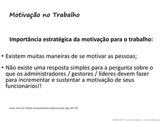 ©2020 USP – Carina Campese – carina.c@usp.br
Importância estratégica da motivação para o trabalho:
• Existem muitas maneiras de se motivar as pessoas;
• ,
• Não existe uma resposta simples para a pergunta sobre o
que os administradores / gestores / líderes devem fazer
para incrementar e sustentar a motivação de seus
funcionários!!
Fonte: Hitt et al. (2016), Comportamento Organizacional, pág. 169-199.
Motivação no Trabalho
 