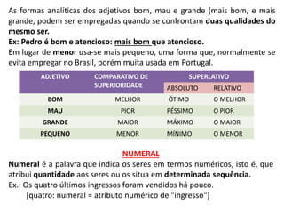 As formas analíticas dos adjetivos bom, mau e grande (mais bom, e mais
grande, podem ser empregadas quando se confrontam duas qualidades do
mesmo ser.
Ex: Pedro é bom e atencioso: mais bom que atencioso.
Em lugar de menor usa-se mais pequeno, uma forma que, normalmente se
evita empregar no Brasil, porém muita usada em Portugal.
ADJETIVO COMPARATIVO DE
SUPERIORIDADE
SUPERLATIVO
ABSOLUTO RELATIVO
BOM MELHOR ÓTIMO O MELHOR
MAU PIOR PÉSSIMO O PIOR
GRANDE MAIOR MÁXIMO O MAIOR
PEQUENO MENOR MÍNIMO O MENOR
NUMERAL
Numeral é a palavra que indica os seres em termos numéricos, isto é, que
atribui quantidade aos seres ou os situa em determinada sequência.
Ex.: Os quatro últimos ingressos foram vendidos há pouco.
[quatro: numeral = atributo numérico de "ingresso"]
 