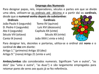 Emprego dos Numerais
Para designar papas, reis, imperadores, séculos e partes em que se divide
uma obra, utilizam-se os ordinais até décimo e a partir daí os cardinais,
desde que o numeral venha depois do substantivo:
Ordinais Cardinais
João Paulo II (segundo) Tomo XV (quinze)
D. Pedro II (segundo) Luís XVI (dezesseis)
Ato II (segundo) Capítulo XX (vinte)
Século VIII (oitavo) Século XX (vinte)
Canto IX (nono) João XXIII ( vinte e três)
Para designar leis, decretos e portarias, utiliza-se o ordinal até nono e o
cardinal de dez em diante:
Artigo 1.° (primeiro) Artigo 10 (dez)
Artigo 9.° (nono) Artigo 21 (vinte e um)
Ambos/ambas são considerados numerais. Significam "um e outro", "os
dois" (ou "uma e outra", "as duas") e são largamente empregados para
retomar pares de seres aos quais já se fez referência.
 