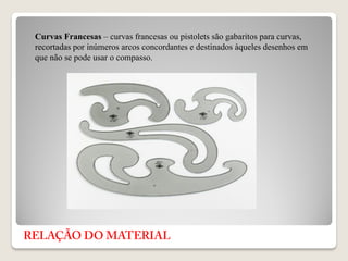 Curvas Francesas – curvas francesas ou pistolets são gabaritos para curvas,
recortadas por inúmeros arcos concordantes e destinados àqueles desenhos em
que não se pode usar o compasso.
 