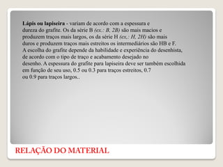 Lápis ou lapiseira - variam de acordo com a espessura e
dureza do grafite. Os da série B (ex.: B, 2B) são mais macios e
produzem traços mais largos, os da série H (ex,: H, 2H) são mais
duros e produzem traços mais estreitos os intermediários são HB e F.
A escolha do grafite depende da habilidade e experiência do desenhista,
de acordo com o tipo de traço e acabamento desejado no
desenho. A espessura do grafite para lapiseira deve ser também escolhida
em função de seu uso, 0.5 ou 0.3 para traços estreitos, 0.7
ou 0.9 para traços largos..
 