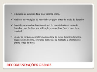  0 material de desenho deve estar sempre limpo.
 Verificar as condições do material e do papel antes do início do desenho.
 Estabelecer uma distribuição racional do material sobre a mesa de
desenho, para facilitar sua utilização; a mesa deve ficar o mais livre
possível.
 Cuidar da limpeza do material, do papel e da mesa, também durante a
execução do desenho, retirando partículas de borracha e apontando o
grafite longe da mesa.
 