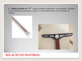 2. Régua paralela ou "T" - régua de grande comprimento, sem graduação, destinada
a traçar linhas retas horizontais; a régua "T“ pode também traçar retas inclinadas ou
verticais.
 