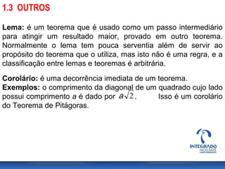 Corolário: é uma decorrência imediata de um teorema.
Exemplos: o comprimento da diagonal de um quadrado cujo lado
possui comprimento a é dado por . Isso é um corolário
do Teorema de Pitágoras.
Lema: é um teorema que é usado como um passo intermediário
para atingir um resultado maior, provado em outro teorema.
Normalmente o lema tem pouca serventia além de servir ao
propósito do teorema que o utiliza, mas isto não é uma regra, e a
classificação entre lemas e teoremas é arbitrária.
1.3 OUTROS
2a
 