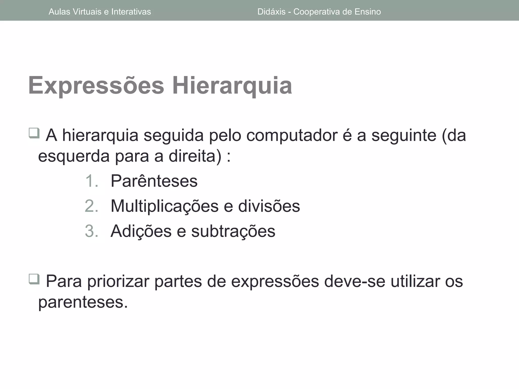 Expressões Hierarquia
 A hierarquia seguida pelo computador é a seguinte (da
esquerda para a direita) :
1. Parênteses
2. Multiplicações e divisões
3. Adições e subtrações
 Para priorizar partes de expressões deve-se utilizar os
parenteses.
Aulas Virtuais e Interativas Didáxis - Cooperativa de Ensino
 