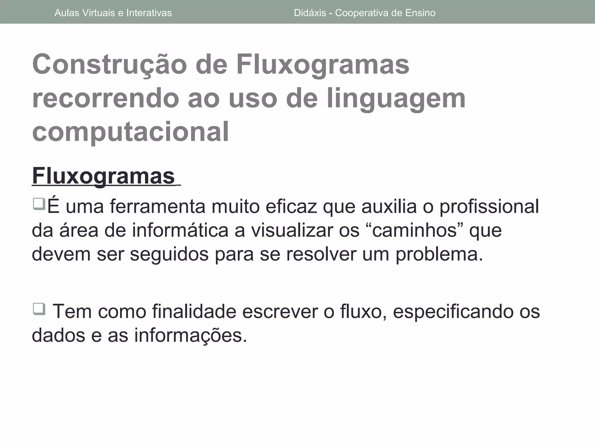 Construção de Fluxogramas
recorrendo ao uso de linguagem
computacional
Fluxogramas
É uma ferramenta muito eficaz que auxilia o profissional
da área de informática a visualizar os “caminhos” que
devem ser seguidos para se resolver um problema.
 Tem como finalidade escrever o fluxo, especificando os
dados e as informações.
Aulas Virtuais e Interativas Didáxis - Cooperativa de Ensino
 