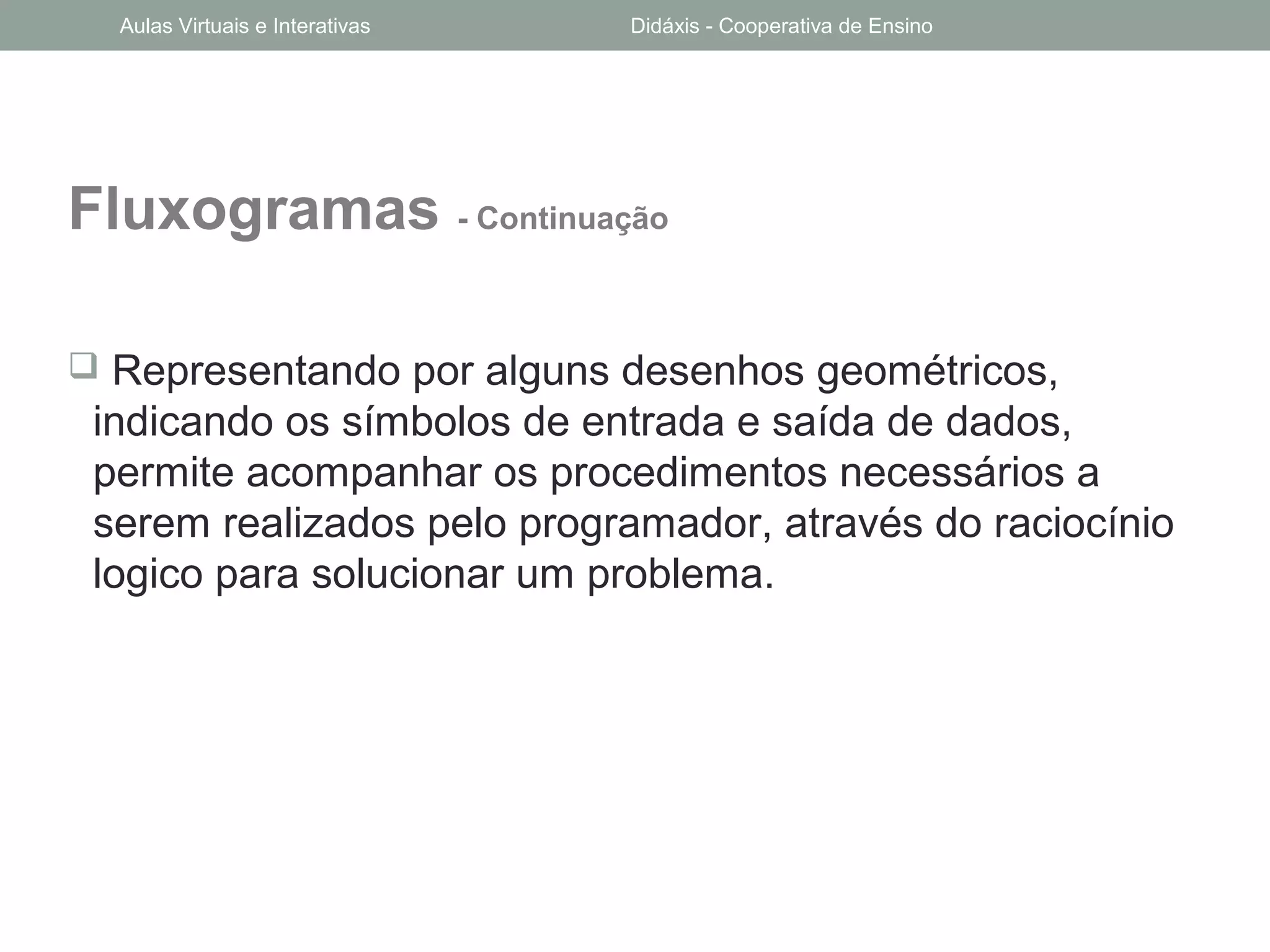 Fluxogramas - Continuação
 Representando por alguns desenhos geométricos,
indicando os símbolos de entrada e saída de dados,
permite acompanhar os procedimentos necessários a
serem realizados pelo programador, através do raciocínio
logico para solucionar um problema.
Aulas Virtuais e Interativas Didáxis - Cooperativa de Ensino
 