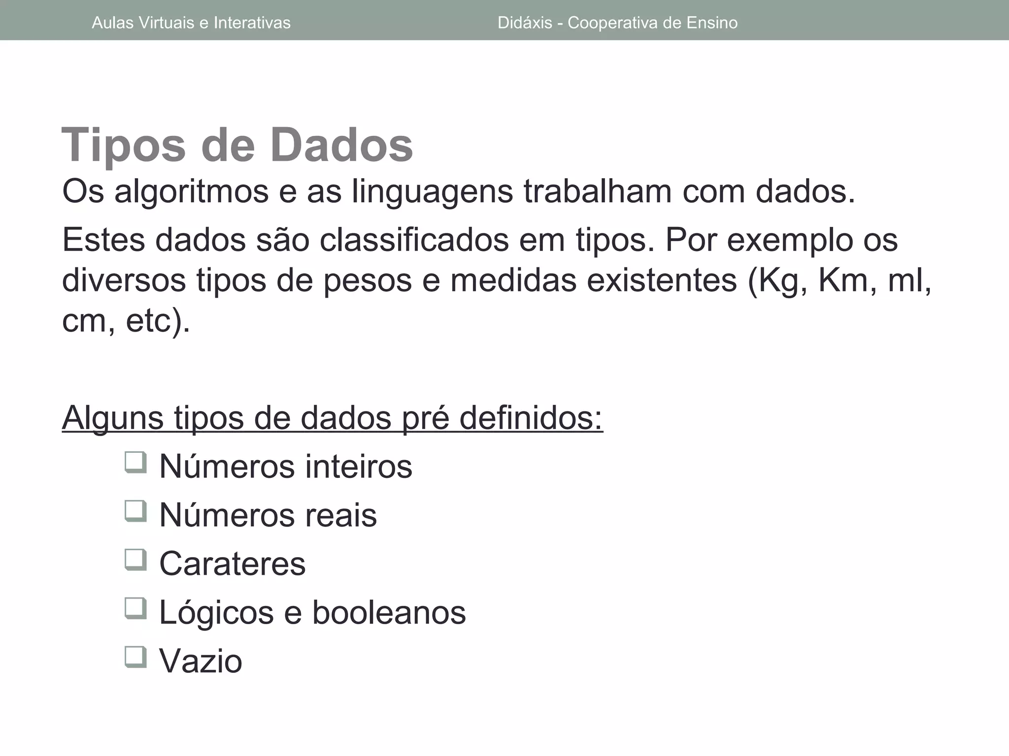 Tipos de Dados
Os algoritmos e as linguagens trabalham com dados.
Estes dados são classificados em tipos. Por exemplo os
diversos tipos de pesos e medidas existentes (Kg, Km, ml,
cm, etc).
Alguns tipos de dados pré definidos:
 Números inteiros
 Números reais
 Carateres
 Lógicos e booleanos
 Vazio
Aulas Virtuais e Interativas Didáxis - Cooperativa de Ensino
 