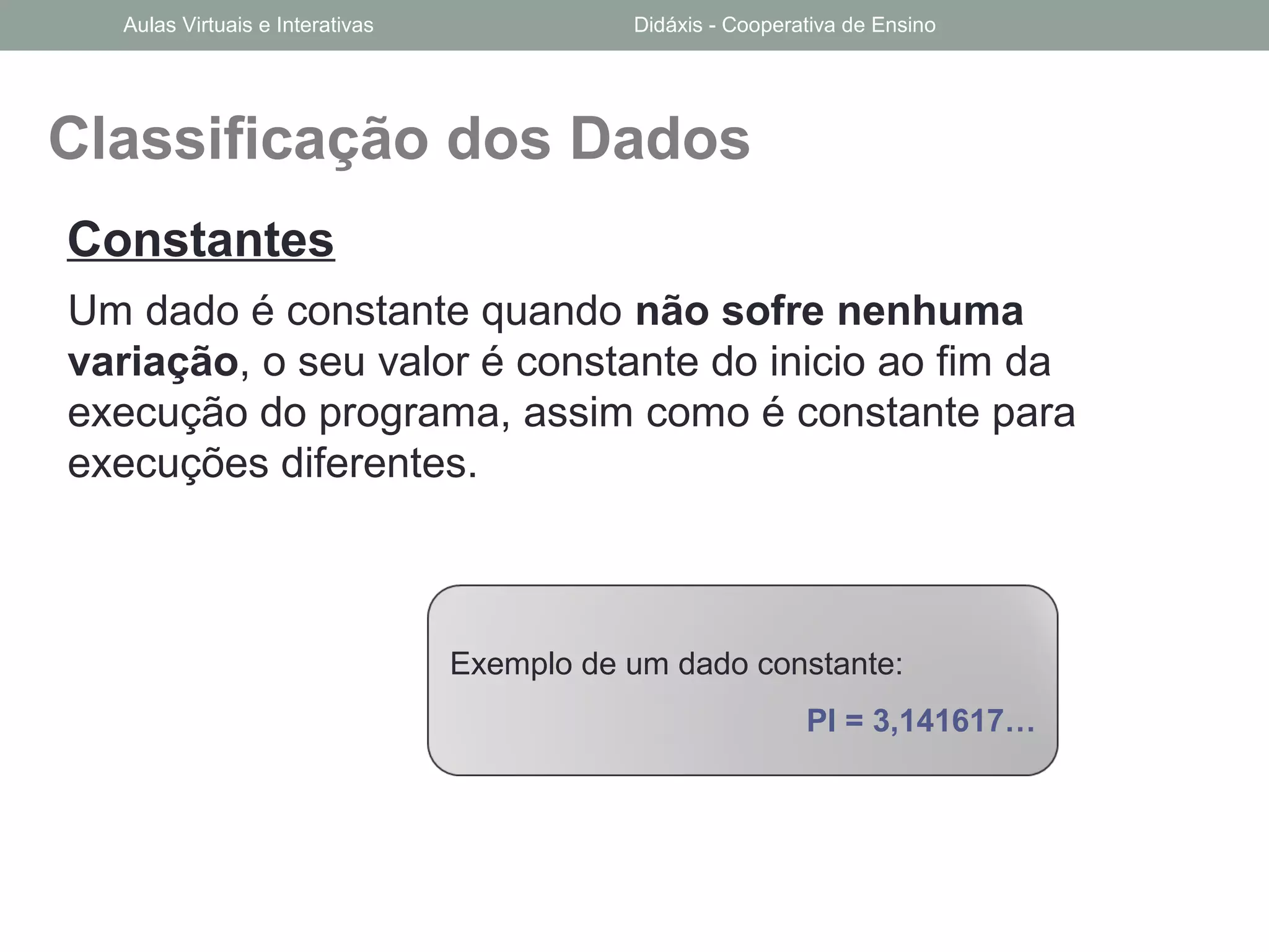 Classificação dos Dados
Um dado é constante quando não sofre nenhuma
variação, o seu valor é constante do inicio ao fim da
execução do programa, assim como é constante para
execuções diferentes.
Constantes
Exemplo de um dado constante:
PI = 3,141617…
Aulas Virtuais e Interativas Didáxis - Cooperativa de Ensino
 
