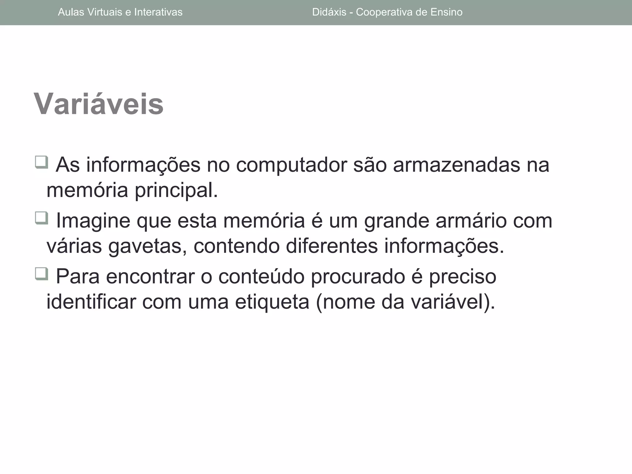 Variáveis
 As informações no computador são armazenadas na
memória principal.
 Imagine que esta memória é um grande armário com
várias gavetas, contendo diferentes informações.
 Para encontrar o conteúdo procurado é preciso
identificar com uma etiqueta (nome da variável).
Aulas Virtuais e Interativas Didáxis - Cooperativa de Ensino
 