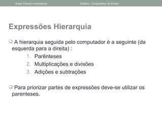 Expressões Hierarquia
 A hierarquia seguida pelo computador é a seguinte (da
esquerda para a direita) :
1. Parênteses
2. Multiplicações e divisões
3. Adições e subtrações
 Para priorizar partes de expressões deve-se utilizar os
parenteses.
Aulas Virtuais e Interativas Didáxis - Cooperativa de Ensino
 