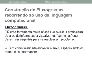 Construção de Fluxogramas
recorrendo ao uso de linguagem
computacional
Fluxogramas
É uma ferramenta muito eficaz que auxilia o profissional
da área de informática a visualizar os “caminhos” que
devem ser seguidos para se resolver um problema.
 Tem como finalidade escrever o fluxo, especificando os
dados e as informações.
Aulas Virtuais e Interativas Didáxis - Cooperativa de Ensino
 