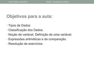 Objetivos para a aula:
oTipos de Dados
oClassificação dos Dados.
oNoção de variável. Definição de uma variável.
oExpressões aritméticas e de comparação.
oResolução de exercícios.
Aulas Virtuais e Interativas Didáxis - Cooperativa de Ensino
 