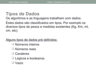 Tipos de Dados
Os algoritmos e as linguagens trabalham com dados.
Estes dados são classificados em tipos. Por exemplo os
diversos tipos de pesos e medidas existentes (Kg, Km, ml,
cm, etc).
Alguns tipos de dados pré definidos:
 Números inteiros
 Números reais
 Carateres
 Lógicos e booleanos
 Vazio
Aulas Virtuais e Interativas Didáxis - Cooperativa de Ensino
 