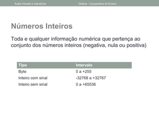 Números Inteiros
Toda e qualquer informação numérica que pertença ao
conjunto dos números inteiros (negativa, nula ou positiva)
Tipo Intervalo
Byte 0 a +255
Inteiro com sinal -32768 a +32767
Inteiro sem sinal 0 a +65536
Aulas Virtuais e Interativas Didáxis - Cooperativa de Ensino
 