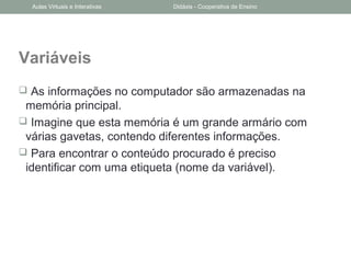 Variáveis
 As informações no computador são armazenadas na
memória principal.
 Imagine que esta memória é um grande armário com
várias gavetas, contendo diferentes informações.
 Para encontrar o conteúdo procurado é preciso
identificar com uma etiqueta (nome da variável).
Aulas Virtuais e Interativas Didáxis - Cooperativa de Ensino
 