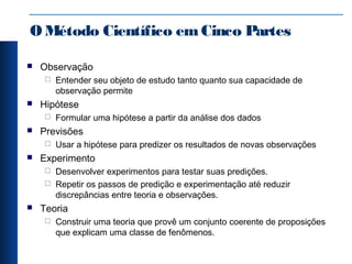 OMétodo Científico emCinco Partes
 Observação
 Entender seu objeto de estudo tanto quanto sua capacidade de
observação permite
 Hipótese
 Formular uma hipótese a partir da análise dos dados
 Previsões
 Usar a hipótese para predizer os resultados de novas observações
 Experimento
 Desenvolver experimentos para testar suas predições.
 Repetir os passos de predição e experimentação até reduzir
discrepâncias entre teoria e observações.
 Teoria
 Construir uma teoria que provê um conjunto coerente de proposições
que explicam uma classe de fenômenos.
 